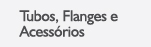 Produtos > Tubos, Flanges e Acess&oacute;rios